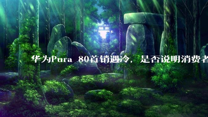 华为Pura 80首销遇冷，是否说明消费者已经开始对麒麟芯片性能有所觉醒？
